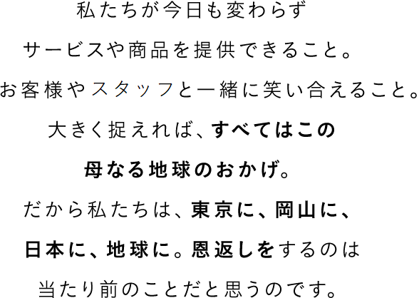 私たちが今日も変わらずサービスや商品を提供できること。お客様や社員と一緒に笑い合えること。大きく捉えれば、すべてはこの母なる地球のおかげ。だから私たちは、東京に、岡山に、日本に、地球に。恩返しをするのは当たり前のことだと思うのです。